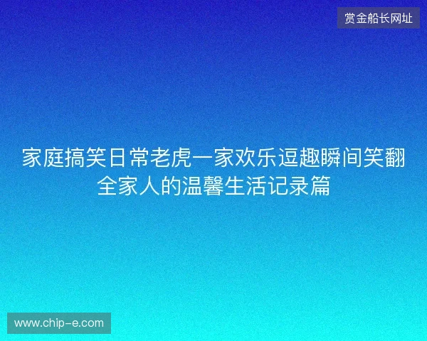 家庭搞笑日常老虎一家欢乐逗趣瞬间笑翻全家人的温馨生活记录篇