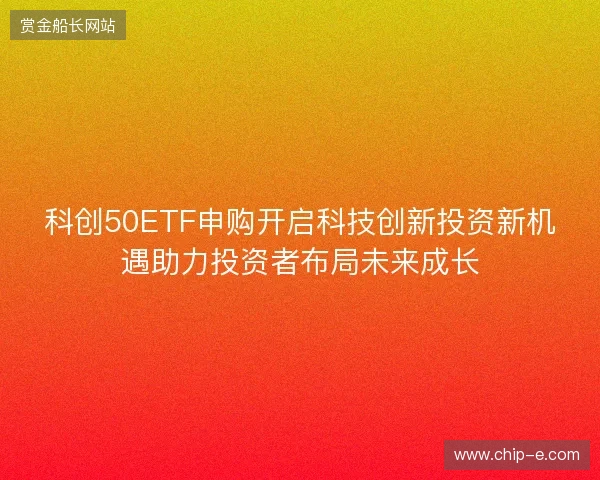 科创50ETF申购开启科技创新投资新机遇助力投资者布局未来成长